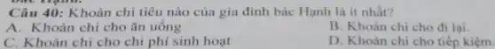 Câu 40: Khoản chi tiêu nào của gia đình bác Hạnh là it nhất?
A. Khoản chi cho ǎn uông
B. Khoản chi cho đi lại.
C. Khoản chi cho chi phí sinh hoạt
D. Khoàn chi cho tiếp kiệm.