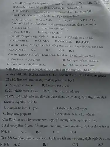 Câu 40: Trong số các hydrocarbon mạch hở sau: C_(4)H_(10),C_(4)H_(6),C_(4)H_(8),C_(3)H_(4)
Hydrocarbon nào có thể tạo kết tủa với dung dịch AgNO_(3)/NH_(3) ?
A. C_(4)H_(10),C_(4)H_(8)
B. C_(4)H_(6),C_(3)H_(4)
C. Chi có C_(4)H_(6)
D. Chi có C_(3)H_(4)
Câu 41: Chất nào sau dây diều chế trực tiếp được acctylene?
C.
A. Ag_(2)C_(2),Al_(4)C_(3)
B CH_(4),Al_(4)C_(3)
D. CaC_(2),CH_(4)
Câu 42: Có thể phân biệt nhanh 2 đồng phân alkyne C_(4)H_(6) bằng thuốc thử là
A. dung dịch HCl
B. dung dịch AgNO_(3)/NH_(3)
C. dung dịch Br_(2)
D. dung dịch KMnO_(4)
Câu 43: Cho phàn ứng: C_(2)H_(2)+H_(2)OLongrightarrow 
X. X là chất nào dưới đây
A. CH_(2)=CHOH.
B. CH_(3)CHO
C. CH_(3)COOH
. D. C_(2)H_(5)OH
Câu 44: Alkync C_(4)H_(6) có bao nhiêu đồng phân có phản ứng với dung dịch chứa
AgNO_(3)/NH_(3)
A. 4.
B. 2.
C. 1. D. 3.
Câu 45: Dùng AgNO_(3)/NH_(3) không phân biệt được cặp chất nào sau đây ?
A. But-1-yne và but -2-yne.
B. But-1-yne và but-1,3-diene.
C. But-1-yne và vinylacetylene.
D. But-1-yne và but -2-enC.
Câu 46:-Cho acetylene tác dụng với dd HCl dư cho sản phẩm chính là
A. vinyl chloride B chloroethene C. 1,2 -dichloroethane D.1,1 -dichloroethane
Câu 50. Hợp chất nào sau đây có đồng phân hình học?
A. 2-methylbut-2 -ene.
B. 2-chloro-but-1-yne.
C. 2,3- dichlorobut -2-ene.
D. 2,3-dimethylpent-2-ene.
Câu 78: Dãy chất nào sau đây tác dụng được với cả dung dịch Br_(2) dung dịch
KMnO_(4),AgNO_(3)/ddNH_(3)
A. Acetylene, but-1 - yne.
B. Ethylene, but -2-yne.
C. Isoprene, propyne.
D. Acetylene, buta-1,3 - diene.
Câu 80: Cho các alkyne sau: pent-2 -yne; 3-methylpent-1 -yne; propyne;
2,5-dimethylhex-3 -yne. Số alkyne tác dụng được với dung dịch AgNO_(3) trong
NH_(3) là
A. 2
B. 3
C. 1
D. 4
Câu 83: Số đồng phân của alkyne C_(5)H_(8) tạo kết tủa với dung dịch AgNO_(3) trong
NH_(3) là A.2
B. 3
C. 4
D. 5
, khi có
itrate