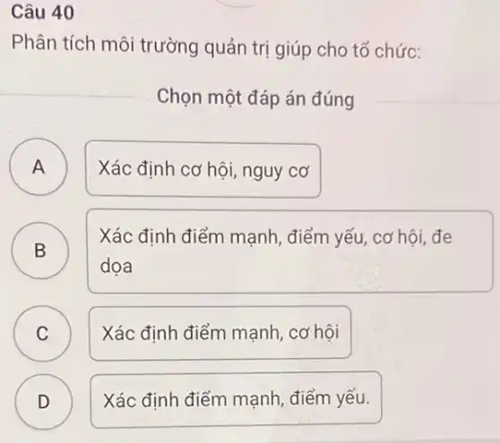 Câu 40
Phân tích môi trường quản trị giúp cho tổ chức:
Chọn một đáp án đúng
A Xác định cơ hội nguy cơ A
B
Xác định điểm mạnh , điểm yếu, cơ hội đe
D
dọa
C Xác định điểm mạnh , cơ hội C
D ) Xác định điểm mạnh điểm yếu.