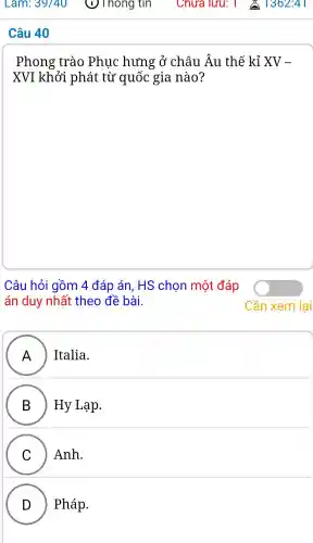 Câu 40
Phong trào Phuo : hưng ; ở châu LÂu . thế kỉ XV-
XVI khởi phát từ quốc gia nào?
Câu hỏi gồm 4 đáp án, HS chon môt đáp
án duy nhất theo đề bài.
A ) ) Italia.
B Hy Lạp.
C Anh.
D Pháp.