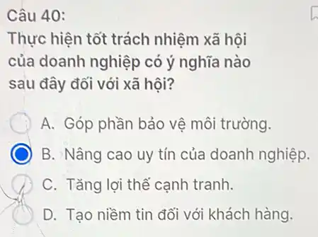 Câu 40:
Thực hiện tốt trách nhiệm xã hội
của doanh nghiệp có ý nghĩa nào
sau đây đối với xã hội?
A. Góp phần bảo vệ môi trường.
B. Nâng cao uy tín của doanh nghiệp.
C. Tǎng lợi thể cạnh tranh.
D. Tạo niềm tin đối với khách hàng.