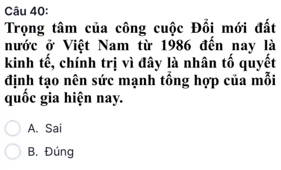 Câu 40:
Trọng tâm của công cuộc Đổi mới đất
nước ở Việt Nam từ 1986 đến nay là
kinh tế, chính trị vì đây là nhân tố quyết
định tạo nên sức mạnh tổng hợp của mỗi
quốc gia hiện nay.
A. Sai
B. Đúng