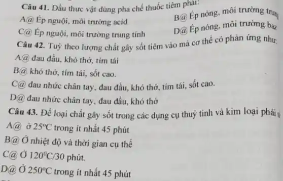 Câu 41. Dầu thưc vật dùng pha chế thuốc tiêm phải:
A@ Ép nguội, môi trường acid
B@ Ép nóng, môi trường trun
C@ Ép nguội, môi trường trung tính
D@ Ép nóng, môi trường baz
Câu 42. Tuỳ theo lượng chất gây sốt tiêm vào mà cơ thể có phản ứng như:
A@ đau đầu, khó thở, tím tái
B@ khó thở, tím tái, sốt cao.
C@ đau nhức chân tay, đau đầu, khó thở, tím tái, sốt cao.
DQ đau nhức chân tay, đau đầu, khó thở
Câu 43. Để loại chất gây sốt trong các dụng cụ thuỷ tinh và kim loại phải sí
A(a) ở 25^circ C trong ít nhất 45 phút
B@ Ở nhiệt độ và thời gian cụ thể
c@ Ở 120^circ C/30 phút.
D@ Ở 250^circ C trong ít nhất 45 phút