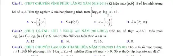 Câu 41. (THPT CHUYÊN VĨNH PHÚC LẦN 02 NĂM 2018-2019) Kí hiệu max  a;b  là số lớn nhất trong
hai số a,b. Tìm tập nghiệm S của bất phương trình max log_(2)x;log_((1)/(3))x) lt 1
A. S=((1)/(3);2)
B. S=(0;2)
C. S=(0;(1)/(3))
D. S=(2;+infty )
Câu 42. (THPT QUYNH LƯU 3 NGHÊ AN NĂM 2018-2019) Cho hai số thực a,bgt 0 thỏa mãn
log_(2)(a+1)+log_(2)(b+1)geqslant 6 . Giá trị nhỏ nhất của biểu thức a+b là.
A. 12.
B. 14.
C. 16.
D. 8.
Câu 43. (THPT CHUYÊN LAM SON THANH HÓA NĂM 2018-2019 LẦN 01) Cho a là số thực dương.
aneq 1 . Biết bất phương trình 2log_(a)xleqslant x-1 nghiệm đúng với mọi xgt 0 . Số a thuộc tập hợp nào sau đây?