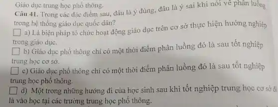 Câu 41. Trong các đặc điểm sau, đâu là ý đúng, đâu là ý sai khi nói về phân luồng
trong hệ thống giáo dục quốc dân?
a) Là biện pháp tổ chức hoạt động giáo dục trên cơ sở thực hiện hưởng nghiệp
trong giáo dục.
b) Giáo dục phổ thông chỉ có một thời điểm phân luồng đó là sau tốt nghiệp
trung học cơ sở.
c) Giáo dục phổ thông chỉ có một thời điểm phân luồng đó là sau tốt nghiệp
trung học phổ thông.
d) Một trong những hướng đi của học sinh sau khi tốt nghiệp trung học cơ sở đó
là vào học tại các trường trung học phổ thông.
Giáo dục trung học phổ thông.