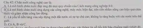 Câu 42: Chǎn nuôi công nghệ cao là:
A. Là mô hình chǎn nuôi đáp ứng đủ mọi quy chuẩn của Cách mạng công nghiệp 4.0.
B.)Là mô hình chǎn nuôi ứng dụng các công nghệ, máy móc hiện đại, tiên tiến nhằm nâng cao hiệu quả chǎn
nuôi và giảm nhân công lao động.
C. Là yếu tố nền tảng của xây dựng một đất nước có sự tự chủ cao, không lo ràng buộc với các nước trên thế
giới.
D. Cả A, B và C.
D. Cả A, B và Chuồng nuôi lợn án dung công nghệ cao các thông tin về tiểu khí hậu chuồng nuôi (nhiệt đô.