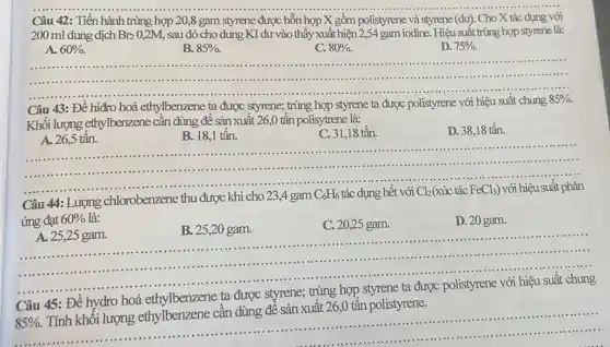 Câu 42: Tiến hành trùng hợp 20,8 gam styrene được hỗn hợp X gồm polistyrene và styrene (dư). Cho X tác dụng với
200 ml dung dịch Br_(2)0,2M sau đó cho dung KI dư vào thấy xuất hiện 2,54 gam iodine. Hiệu suất trùng hợp styrene là:
A. 60% .
B. 85% .
C. 80% .
D. 75% .
.....
Câu 43: Đề hiđro hoá ethylbenzene ta được styrene; trùng hợp styrene ta được polistyrene với hiệu suất chung
85% .
Khối lượng ethylbenzene cần dùng để sản xuất 26,0 tấn polisy trene là:
A. 26,5 tấn.
B. 18,1 tấn.
C. 31,18 tấn.
D. 38,18 tấn.
.............................................................................	.........................
..........
Câu 44: Lượng chlorobenzene thu được khi cho 23,4 gam
C_(6)H_(6) tác dụng hết với Cl_(2) (xúc tác FeCl_(3)) với hiệu suất phản
ứng đạt 60%  là:
__
A. 25,25 gam.
B. 25,20 gam.
C. 20,25 gam.
D. 20 gam.
..........................................................................
.........
Câu 45: Đề hydro hoá
ta được
85% .
Tính khối lượng ethylbenzene cần dùng để sản xuất 26,0 tấn polistyrene.