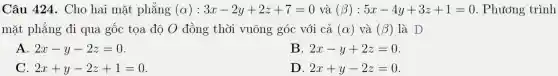 Câu 424. Cho hai mặt phẳng (alpha ):3x-2y+2z+7=0 và (beta ):5x-4y+3z+1=0 . Phương trình
mặt phẳng đi qua gốc tọa độ O đồng thời vuông góc với cả (alpha ) và (beta ) là D
2x-y-2z=0
B 2x-y+2z=0
2x+y-2z+1=0
D. 2x+y-2z=0