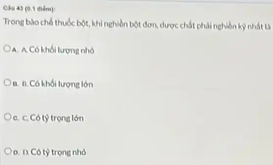 Câu 43 (0.1 diém):
Trong bào chó thuốc bột, khi nghiền bột đơn, dược chất phải nghiền kỳ nhất là
A. A.Có khối lượng nhỏ
B. B. Có khối lượng lớn
C. C. Có tỷ trọng lớn
D. D. Có tỳ trọng nhỏ