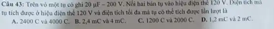 Câu 43: Trên vỏ một tụ có ghi 20mu F-200V . Nối hai bản tụ vào hiệu điện thể 120 V. Điện tích mà
tụ tích được ở hiệu điện thế 120 V và điện tích tối đa mà tụ có thể tích được lần lượt là
A. 2400C và 4000C
. B. 2,4 mC và 4 mC.
C. 1200C và 2000C
D. 1,2 mC và 2 mC.