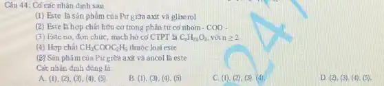 Câu 44: Có các nhân dịnh sau
(1) Este là sản phẩm của Pư g iữa axit và glixerol
(2) Este là hợp chất hữu cơ trong phân tử có nhóm -COO-
(3) Esteno đơn chức, mạch hở có CTPT là C_(n)H_(2n)O_(2) với ngeqslant 2
(4) Hợp chất CH_(3)COOC_(2)H_(5) thuộc loại este
(2) Sản phẩm của Pư giữa axit và ancol là este
Các nhân định đúng là:
A. (1), (2)(3), (4), (5)
B. (1), (3), (4)(5)
C. (1), (2), (3)(4)
D. (2), (3), (4)(5)