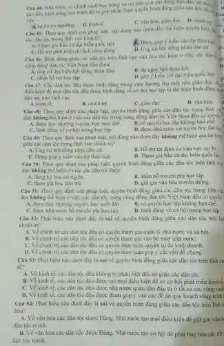 Câu 44: Nhà nước có chính sách học bồng và ưu tiên con cm đóng bào dân
tạo điều kiện nâng cao trinh độ là góp phản thực quyền bình đang giữa các dân thitra
vực
A. tự do tin ngường.
B. kinh tế
C. vǎn hóa, giáo dục D. chinh tri
Câu 45: Theo quy định cua pháp luật.nội dung nào dưới đây thể hiện quyền binh d
các dân tộc trong linh vực kinh tế?
A. Tham gia bàu cư đại biểu quốc hội.
(A) Dóng góp ý kiến vào dự thào luật
C. Hồ trợphát triển du lịch cộng đồng .
D. Ưng cứ hội đồng nhân dân xil.
Câu 46: Bình đẳng giữa các dân tộc trên lĩnh vực vǎn hóa thế hiện ở việc các dân v.
cộng đồng dân tộc Việt Nam đều được
1)
A. ứng cứ đại biếu hội đồng nhân dân.
B. dự ngày hội đoàn kết.
C. nhận hó trợ học tập
D. góp ý kiến với đại biểu quốc hới
Câu 47: Các dân tộc đều được bình đẳng trong việc hưởng thụ một nền giáo duC.
p
điều kiện để mọi dân tộc đều được bình đǎng vê cơ hội học tập là thể hiện bình đẳng có
dân tộc trên lĩnh vực
D. ván hóa.
A. kinh tế.
B. chinh trị.
C. giáo dụC.
Câu 48: Theo quy định của pháp luật.quyền bình đẳng giữa các dân tộc trong linh vi
dục không thế hiện ở việc các dân tộc trong cộng đồng dân tộc Việt Nam đều có quyến
A. được học thưởng xuyên.học suốt đời .
B. có quyển học tập không hạn chế.
C. bình đẳng về cơ hội trong học tập.
D. được nhà nước cứ tuyên học đại hơ
Câu 49: Theo quy định của pháp luật.nội dung nào dưới đây không thể hiện quyền bint
giữa các dân tộc trong lĩnh vực chính tri?
A. Ứng cử hội đồng nhân dân xâ.
B. Hỗ trợ tải định cư khu vực sạt lở
C. Đóng góp ý kiến vào dự thảo luật.
D. Tham gia bầu cử đại biểu quốc hội.
Câu 50: Theo quy định của pháp luật.quyền bình đẳng giữa các dân tộc trên lĩnh vự
dục không thể hiện ở việc các dân tộc được
A. đǎng ký học cứ tuyên.
B. nhận hỗ trợ chi phí học tập.
C. tham gia học bán trú.
D. giữ gin vǎn hóa truyền thống .
Câu 51: Theo quy định của pháp luật.quyền bình đǎng giữa các dân tộc trong lĩnh vx
dục không thể hiện ở việc các dân tộc trong cộng đồng dân tộc Việt Nam đều có quyền
A. được học thưởng xuyên học suốt đời
B. có quyển học tập không hạn chế.
C. được nhà nước hồ trợ chi phi học tập.
D. bình đãng vè cơ hội trong học tập.
Câu 52: Phát biểu nào dưới đây là sai về quyền binh đẳng giữa các dân tộc trên lin
chinh trị?
A. Về chính trị các dân tộc đều có quyền tham gia quản lý nhà nước và xã hội.
B. Về chinh trị các dân tộc đều có quyền tham gia vào bộ máy nhà nướC.
C. Về chinh trị các dân tộc đều có quyền thực hiện quyển tự do kinh doanh.
D. Về chinh trị các dân tộc đều có quyền thảo luận góp ý các vấn đề chung.
Câu 53: Phát biểu nào dưới đây là sai vẻ quyền bình đǎng giữa các dân tộc trên lĩnh vụ
té?
A. Về kinh tế, các dân tộc đều không bị phân biệt đối xử giữa các dân tộC.
B. Về kinh tế, các dân tộc đều được tạo mọi điều kiện đê có cơ hội phát triển kinh tế.
C. Về kinh tế, các dân tộc đều được nhà nước quan tâm đầu tư ở tất cả các vùng mie
D. Về kinh tế, các dân tộc đều được tham góp ý vào các để án quy hoạch vùng kinh
Câu 54: Phát biểu nào dưới đây là sai về quyền bình đǎng giữa các dân tộc trên lĩnh
hóa?
A. Về vǎn hóa các dân tộc được Đảng.Nhà nước tạo mọi điều kiện để giữ gin vǎn b
dân tộc minh.
B. Về vǎn hóa các dân tộc được Đảng . Nhà nước tạo cơ hội để phát huy bán sắc tốt
dân tộc minh.
nh