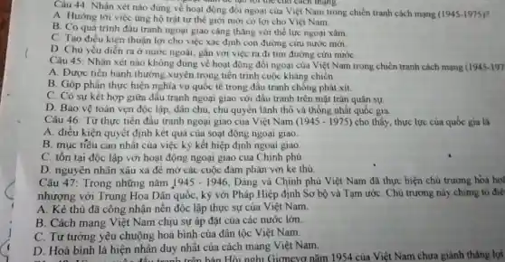 Câu 44: Nhận xét nào đúng về hoạt động đối ngoại của Việt Nam trong chiến tranh cách mạng
(1945-1975)
","B":" Num be tạo lợi the cho cách mạng
A. Hướng tới việc ùng hộ trật tự thể giới mới có lợi cho Việt Nam
B. Có quá trình đấu tranh ngoại giao cǎng thǎng với thế lực ngoại xâm
C. Tạo điều kiện thuận lợi cho việc xác định con đường cứu nước mới
D. Chủ yếu diễn ra ở nước ngoài , gắn với việc ra đi tìm đường cứu nướC.
Câu 45: Nhân xét nào không đúng về hoạt động đối ngoại của Việt Nam trong chiến tranh cách mạng (1945-197
A. Được tiến hành thường xuyên trong tiền trình cuộc kháng chiến
B. Góp phần thực hiện nghĩa vụ quốc tế trong đấu tranh chống phát xít.
C. Có sự kết hợp giữa đầu trạnh ngoại giao với đấu tranh trên mặt trân quân sự.
D. Bảo vệ toàn vẹn độc lập, dân chủ, chủ quyền lãnh thổ và thống nhất quốc gia
Câu 46: Từ thực tiền đầu tranh ngoại giao cua Việt Nam (1945 - 1975) cho thấy thực lực của quốc gia là
A. điều kiện quyết định kết quả của soạt động ngoại giao.
B. mục tiêu cao nhất của việc ký kết hiệp định ngoại giao
C. tồn tại độc lập với hoạt động ngoại giao của Chính phù
D. nguyên nhân xâu xa để mở các cuộc đàm phán với kẻ thù
Câu 47: Trong những nǎm 1945-1946 Đảng và Chính phủ Việt Nam đã thực hiện chủ trương hóa ho
nhượng với Trung Hoa Dân quốc, ký với Pháp Hiệp định Sơ bộ và Tạm ướC. Chủ trương này chứng tỏ điề
A. Kẻ thủ đã công nhận nền độc lập thực sự của Việt Nam.
B. Cách mạng Việt Nam chịu sự áp đặt của các nước lớn.
C. Tư tưởng yêu chuộng hoà bình của dân tộc Việt Nam.
D. Hoà bình là hiện nhân duy nhất của cách mang Việt Nam.
D. Hoà bình là hiện tấu tron h trên hàn Hội nghi Giơnevơ nǎm 1954 của Việt Nam chưa giành thẳng lợi