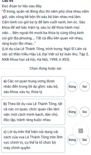 Câu 44
Đọc đoạn tư liệu sau đây:
"Ở trong, quân vệ đông đúc thì nǎm phủ chia nhau nắm
giữ, việc công bề bộn thì sáu bộ bàn nhau mà làm.
Cấm binh coi giữ ba ty để làm vuốt nanh, tim óc . Sáu
khoa để xét bác trǎm ty, sáu tự để thừa hành mọi
việc __ Bên ngoài thì mười ba thừa ty cùng tổng binh
coi giữ địa phương. __ Tất cả đều liên quan với nhau,
ràng buộc lẫn nhau __
(Lời du của Lê Thánh Tông, trích trong: Ngô Sĩ Liên và
các sử thần triều Hậu Lê, Đại Việt sử ký toàn thư , Tập 2,
NXB Khoa học xã hội, Hà Nội, 1998 , tr.453).
Chọn đúng hoặc sai
a) Các cơ quan trung ương được
nhắc đến trong lời dụ gồm: sáu bộ,
sáu khoa, sáu tư,thừa ty
( Đúng Sai
b) Theo lời dụ của Lê Thánh Tông , tất
cả các cơ quan , chức quan cần làm
việc một cách minh bạch, dân chủ,
độc lập, tránh ràng buộc nhau
(Đúng
A
c) Lời dụ trên thể hiện nội dung cải
cách của vua Lê Thánh Tông trên lĩnh