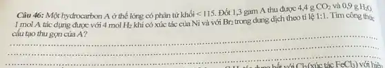 Câu 46: Một hydrocarbon A ở thể lỏng có phân tử khối lt 115.
Đốt 1,3 gam A thu được 4,4 g
CO_(2) và 0,9 g H_(2)O
1 mol A tác dụng được với 4 mol H_(2) khi có xúc tác của Ni và với Br_(2)
trong dung dịch theo tỉ lệ 1:1 . Tìm công thức
cấu tạo thu gọn của A?
.................
...................
...................................................................... Cl_(2) (xúc tác FeCl_(3)) với hiệu