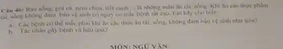 Câu 46: Rau sống.gòi cá, nem chua tiết canh __ là những món ǎn tái, sống. Khi ǎn các thực phầm
tái, sống không đảm bảo vệ sinh có nguy cơ mắc bệnh rát cao. Em hãy cho biết:
a. Các bệnh có thể mắc phải khi ǎn các thức ǎn tải, sống, không đàm bào vệ sinh như trên?
b. Tác nhân gây bệnh và hậu quả?