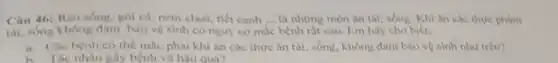 Câu 46: Rau sóng.gói cá, nem chua.tiết canh __ là những món ân thi, sóng. Khi ǎn các thực phàm
tái, sóng không đàm bào vệ sinh có nguy cơ mắc bệnh rất cao. Em hãy cho biết:
a. Các bệnh có the mắc phài khi ân các thức ǎn tải, sống, không đàm bào vệ sinh như trên?
h. Tác nhân gây bệnh và hâu qua?