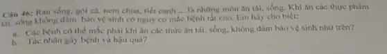 Câu 46: Rau sống.gói cá, nem chua.tiết canh __ là những món ǎn tái, sống. Khi ǎn các thực phẩm
tái, sống không đảm bảo vệ sinh có nguy cơ mắc bệnh rất cao. Em hãy cho biết:
a. Các bệnh có thể mắc phải khi ǎn các thức ǎn tải, sống, không đâm bảo vệ sinh như trên?
b. Tác nhân gây bệnh và hậu quà?