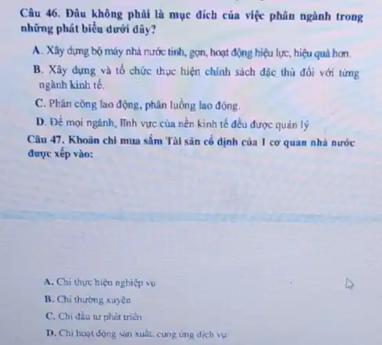 Câu 46. Đâu không phủi là mục dích của việc phân ngành trong
những phát biểu dưới dây?
A. Xây dựng bộ máy nhà nước tinh,gọn, hoạt động hiệu lực, hiệu quả hơn.
B. Xây dựng và tố chức thực hiện chính sách đặc thù đối với từng
ngành kinh tế.
C. Phân công lao động, phân luông lao động.
D. Để mọi ngành lĩnh vực của nền kinh tế đều được quản lý
Câu 47. Khoản chỉ mua sắm Tài sản cố định của 1 cơ quan nhà nước
được xếp vào:
A. Chi thực hiện nghiệp vụ
B. Chi thường xuyên
C. Chi đầu tư phút triên
D. Chi hoạt dọng sản xuất, cung ứng dịch vụ