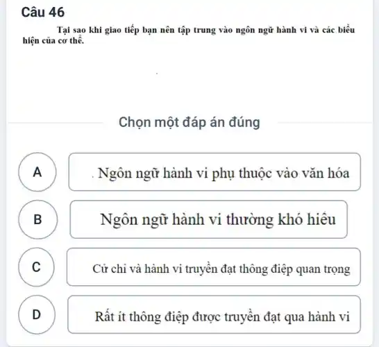 Câu 46
Tại sao khi giao tiếp bạn nên tập trung vào ngôn ngữ hành vi và các biểu
hiện của cơ thể.
Chọn một đáp án đúng
A A
. Ngôn ngữ hành vi phụ thuộc vào vǎn hóa
B
)
Ngôn ngữ hành vi thường khó hiêu
C C
Cử chi và hành vi truyền đạt thông điệp quan trọng
D
Rất ít thông điệp được truyền đạt qua hành vi