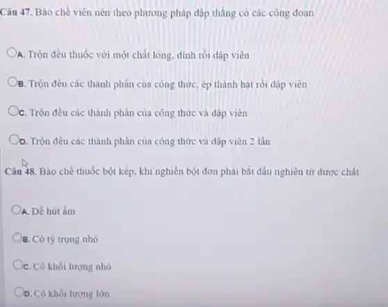 Câu 47. Bào chế viên nén theo phương pháp dập thẳng có các công đoạn
A. Trộn đều thuốc với một chất lỏng, dính rồi dập viên
B. Trộn đều các thành phần của công thức ép thành hạt rồi dập viên
C. Trộn đều các thành phần của công thức và dập viên
D. Trộn đều các thành phần của công thức và dập viên 2 lần
Câu 48. Bào chế thuốc bột kép, khi nghiên bột đơn phải bắt đầu nghiền từ dược chất
A. Dễ hút ẩm
B. Có tỷ trọng nhỏ
C. Có khối lượng nhỏ
D. Có khối lượng lớn