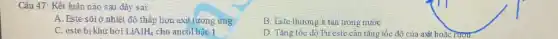 Câu 47: Kết luận nào sau đây sai:
A. Este sôiờ nhiệt độ thấp hơn axit tương ứng
B. Este thường it tan trong nước
C. este bi khử bởi LiAlH_(4) cho ancol bậc 1
D. Tǎng tốc độ Pư este cân tǎng tốc độ của axít hoặc rượu.
