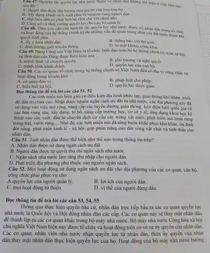 Câu 47. Nguyên tắc quyền lực nhà nước thuộc về nhân dân không thể hiện ở việc làm nào sau đây?
A. Người dân được thụ hưởng mọi giá trị vǎn hóa tiến bố
B. Xây dựng chính sách xuất phát từ nguyện vọng người dân.
C. Đại biểu dân cử phải liên hệ chặt chẽ với nhân dân.
D. Cùng cố và tǎng : cường quyền lợi cho cán bộ quản lý.
Câu 48. Theo yêu cầu của nguyên tắc quyền lực nhà nước thuộc về nhân dân trong tổ chức
và hoạt động của hệ thống chính trị thì những vấn đề quan trọng nhất của đất nước trước khi
quyết định phải
A. lấy ý kiến nhân dân
B. thông báo với thế giới.
C. định hướng giới truyền thông.
Câu 49. Đảng Cộng sản Việt Nam là tổ chức lãnh đạo toàn bộ hệ thống chính trị toàn xã hội,
D. bí mật không cộng khai
sự lãnh đạo của Đảng được biểu hiện qua
A. mệnh lệnh và chuyên quyền.
B. chủ trương và nghị quyết.
C. mệnh lệnh hành chính.
Câu 50. Các cơ quan, tổ chức trong hệ thống chính trị Việt Nam đều có địa vị vững chắc và
D. quyền lực của cán bô.
hoạt động trong khuôn khổ
A. cơ quan đơn vị.
B. pháp luật cho phép.
C. hiểu biết xã hôi.
D. quyền lực được giao.
Đọc thông tin để trả lời các câu 51,52
Các tỉnh miền núi biên giới có điều kiên địa hình phức tạp, giao thông khó khǎn . trình
độ dân trí chưa cao. Nhận được nguồn ngân sách ưu đãi từ nhà nước, các địa phương này đã
sử dụng vào việc mở rộng, nâng cấp các tuyến đường giao thông; kéo điện lưới quốc gia về
các bản vùng sâu; xây dựng, tu bổ, nâng cấp trường học, cơ sở y tế; ứng dụng khoa học kỹ
thuật vào sản xuất, đâu tư chuyển dịch cơ cấu cây trồng vật nuôi; phát triển mô hình rừng
trang trại, vườn rừng __ Nhờ đó, các tỉnh miền núi đã từng bước khắc phục khó khǎn, ổn định
đời sống. phát triển kinh tế -xã hội, góp phần nâng cao đời sống vật chất và tinh thần cho
nhân dân.
Câu 51. Tính nhân dân được thể hiện như thế nào trong thông tin trên?
A. Nhân dân được sử dụng ngân sách ưu đãi.
B. Người dân được tự quyêt thu chi ngân sách nhà nướC.
C. Ngân sách nhà nước làm tǎng thu nhập cho người dân.
D. Phát triển địa phương phụ thuộc vào nguồn ngân sách.
Câu 52. Mọi hoạt động sử dụng ngân sách ưu đãi cho địa phương của các cơ quan, cán bộ,
công chức phải phục vụ cho
A.quyền lực của người quản lý
B. lơi ích của người dân.
C. mọi hoạt động từ thiện.
D. vị thế của người đứng đầu.
Đọc thông tin để trả lời các câu 53, 54, 55
Thông qua thực hiện quyền bầu cử.nhân dân trực tiếp bầu ra các cơ quan quyền lực
nhà nước là Quốc hội và Hội đồng nhân dân các cấp.. Các cơ quan này sẽ thay mặt nhân dân
để thành lập ra các cơ quan khác trong bộ máy nhà nước . Bộ máy nhà nước Cộng hòa xã hội
chủ nghĩa Việt Nam hiện nay được tổ chức và hoạt động : trên cơ sở sự ủy quyền của nhân dân.
Các cơ quan,nhân viên nhà nước nhận quyền lực từ nhân dân, thừa ủy quyên của nhân
dân,thay mặt nhân dân thực hiện quyền lực của họ. Hoạt động của bộ máy nhà nước hướng