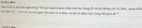 Câu 48 (1 điếm):
Điền từ đề có một định nghĩa đúng "Thế giới quan là quan niệm triết học dùng để chi hệ thống các tri thức,quan điên
xác định về [ __
] và vị trí của con người (bao hàm cả cá nhân, xã hội và nhân loại)trong thế giới đó"?