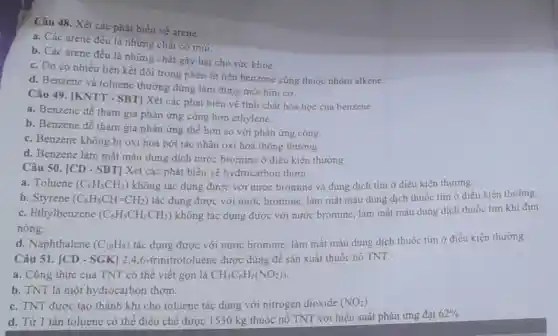 Câu 48. Xét các phát biểu về arene.
a. Các arene đều là những chất có mùi
b. Các arene đều là những chất gây hại cho sức khỏe.
c. Do có nhiều liên kết đôi trong phân tử nên benzene cũng thuộc nhóm alkene.
d. Benzene và toluene thường dùng làm dung môi hữu cơ.
Câu 49. [KNTT - SBT] Xét các phát biểu về tính chất hoá học của benzene.
a. Benzene dễ tham gia phản ứng cộng hơn ethylene.
b. Benzene dễ tham gia phản ứng thế hơn so với phản ứng cộng.
c. Benzene không bi oxi hoá bởi tác nhân oxi hoá thông thường.
d. Benzene làm mất màu dung dịch nước bromine ở điều kiên thường
Câu 50. [CD - SBT Xét các phát biểu vẻ hydrocarbon thơm.
a. Toluene (C_(6)H_(5)CH_(3)) không tác dụng được với nước bromine và dung dịch tím ở điều kiện thường.
b. Styrene (C_(6)H_(5)CH=CH_(2)) tác dụng được với nước bromine, làm mất màu dung dịch thuốc tím ở điều kiện thường.
c. Ethylbenzene (C_(6)H_(5)CH_(2)CH_(3)) không tác dụng được với nước bromine, làm mất màu dung dịch thuốc tim khi đun
nóng.
d. Naphthalene (C_(10)H_(8)) tác dụng được với nước bromine, làm mất màu dung dịch thuốc tím ở điều kiện thường.
Câu 51. [CD - SGK 2,4,6-trinitrotoluene được dùng để sản xuất thuốc nổ TNT.
a. Công thức của TNT có thể viết gọn là CH_(3)C_(6)H_(2)(NO_(2))_(3)
b. TNT là một hydrocarbon thom.
c. TNT được tạo thành khi cho toluene tác dụng với nitrogen dioxide (NO_(2))
d. Từ 1 tấn toluene có thể điều chế được 1530 kg thuốc nổ TNT với hiệu suất phản ứng đạt
62%