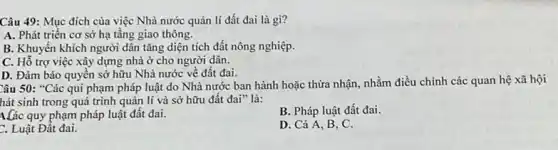 Câu 49: Mục đích của việc Nhà nước quản lí đất đai là gì?
A. Phát triển cơ sở hạ tầng giao thông.
B. Khuyến khích người dân tǎng diện tích đất nông nghiệp.
C. Hỗ trợ việc xây dựng nhà ở cho người dân.
D. Đàm bảo quyên sở hữu Nhà nước về đất đai.
Câu 50: "Các qui phạm pháp luật do Nhà nước ban hành hoặc thừa nhận, nhằm điều chỉnh các quan hệ xã hội
hát sinh trong quá trình quản lí và sở hữu đất đai"là:
A.Các quy phạm pháp luật đất đai.
B. Pháp luật đất đai.
C. Luật Đất đai.
D. Cả A, B , C.