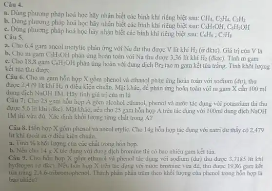 Câu 4.
a. Dùng phương pháp hoá học hãy nhận biết các bình khí riêng biệt sau:
CH_(4),C_(2)H_(4),C_(2)H_(2)
b. Dùng phương pháp hoá học hãy nhận biết các bình khí riêng biệt sau:
C_(2)H_(5)OH,C_(6)H_(5)OH
c. Dùng phương pháp hoá học hãy nhận biết các bình khí riêng biệt sau:
C_(6)H_(6);C_(7)H_(8)
Câu 5.
a. Cho 6.4 gam ancol metylic phản ứng với Na dư thu được V lít khí H_(2) (ở đktc). Giá trị của V là
b. Cho m gam C_(2)H_(5)OH phản ứng hoàn toàn với Na thu được 336 lít khí H_(2) (đktc). Tính m gam
c. Cho 18.8 gam C_(6)H_(5)OH phản ứng hoàn với dung dịch Br_(2) tạo m gam kết tủa trǎng. Tính khối lượng
kêt tùa thu được.
Câu 6. Cho m gam hỗn hợp X gồm phenol và ethanol phản ứng hoàn toàn với sodium (dư), thu
được 2,479 lít khí H_(2) ở điêu kiện chuẩn.Mặt khác, để phản ứng hoàn toàn với m gam X cân 100 ml
dung dịch NaOH IM Hãy tính giá trị của m là
Câu 7: Cho 25 gam hỗn hợp A gồm alcohol ethanol, phenol và nước tác dụng với potassium thi thu
được 5.6 lit khí (đkc). Mặt khác, nếu cho 25 gam hỗn hợp A trên tác dụng với 100ml dung dịch NaOH
1M thì vừa đủ..Xác định khối lượng từng chất trong A?
Câu 8. Hỗn hợp X gồm phenol và ancol etylic. Cho 14g hỗn hợp tác dụng với natri dư thây có 2,479
lít khí thoát ra ở điêu kiện chuân.
a. Tinh %  khôi lượng của các chất trong hỗn hợp.
b. Nêu cho 14 g X tác dụng với dung dịch bromine thi có bao nhiêu gam kết tủa.
Câu 9. Cho hỗn hợp X gồm ethanol và phenol tác dụng với sodium (dư) thu được 3,7185 lít khí
hydrogen (ở đkc). Nêu hỗn hợp X trên tác dụng với nước bromine vừa đủ, thu được 19,86 gam kết
tủa trǎng 2,46-tribromophenol. Thành phần phân trǎm theo khối lượng của phenol trong hỗn hợp là
bao nhiêu?