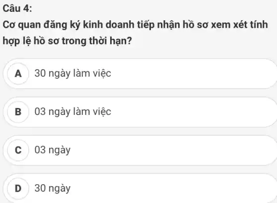 Câu 4:
Cơ quan đǎng ký kinh doanh tiếp nhận hồ sơ xem xét tính
hợp lệ hồ sơ trong thời hạn?
A 30 ngày làm việc
B 03 ngày làm việc
C 03 ngày
D 30 ngày