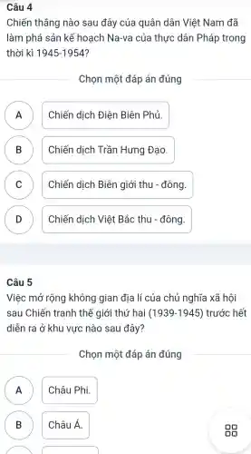 Câu 4
Chiến thẳng nào sau đây của quân dân Việt Nam đã
làm phá sản kế hoach Na-va của thực dân Pháp trong
thời kì 1945-1954 ?
Chon một đáp án đúng
A Chiến dich Điên Biên Phủ.
B Chiến dịch Trầ n Hưng Đao.
C Chiến dich Biên giới thu - đông.
v
D Chiến dịch Việt Bắc thu - đông.
Câu 5
Việc mở rộng không qian địa lí của chủ nghĩa xã hôi
sau Chiến tranh thế giới thứ hai (1939-1945) trước hết
diễn ra ở khu vực nào sau đây?
Chon một đáp án đúng
A Châu Phi.
n
B ) Châu Á.