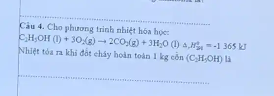 Câu 4
Cho phương trình nhiệt hóa
C_(2)H_(5)OH(l)+3O_(2)(g)arrow 2CO_(2)(g)+3H_(2)O(l)Delta _(2)H_(24)^0=-1365kJ
Nhiệt tỏa ra khi đốt cháy hoàn toàn 1 kg côn
(C_(2)H_(5)OH) là
__