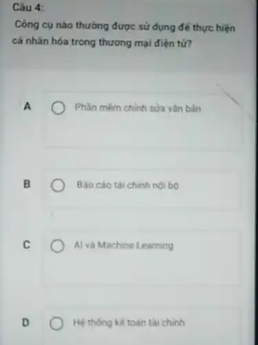 Câu 4:
Công cụ nào thường được sử dụng để thực hiện
cá nhân hóa trong thương mại điện tử?
A
Phần mềm chính sửa vǎn bản
B
Báo cáo tài chinh noi bo
C
Al và Machine Learning
D
Hệ thống kế toán tài chinh