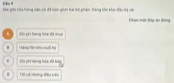 Câu 4
Giá goc cus hang san có dd bàn gồm hai bộ phân Hàng tồn kho dauky vo
Chon mol dep on dang
A A
Chi phi hang hoa đã mua
B II
Hang ton kho cuo ky
Chi phi hàng hoo đa bóp
D
Tat cá những điều trên