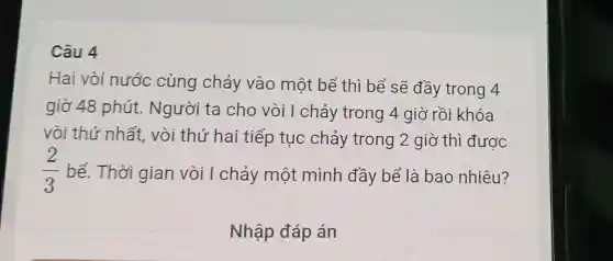 Câu 4
Hai vòi nước cùng chảy vào một bể thì bể sẽ đầy trong 4
giờ 48 phút.. Người ta cho vòi I chảy trong 4 giờ rồi khóa
vòi thứ nhất vòi thứ hai tiếp tục chảy trong 2 giờ thì được
(2)/(3) bể. Thời gian vòi I chảy một mình đầy bể là bao nhiêu?
Nhập đáp án