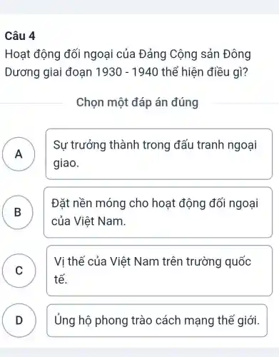 Câu 4
Hoạt động đối ngoại của Đảng Cộng sản Đông
Dương giai đoan 1930-1940 thể hiện điều gì?
Chọn một đáp án đúng
A
Sự trưởng thành trong đấu tranh ngoại
A
giao.
B B
Đǎt nền móng cho hoạt động đối ngoại
của Việt Nam.
C
tế.
Vị thế của Việt Nam trên trường quốc
D D Ủng hộ phong trào cách mạng thế giới.