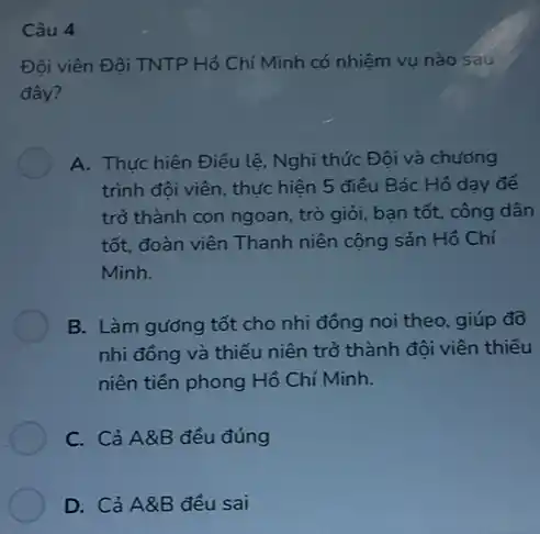 Câu 4
Đội viên Đội TNTP Hồ Chí Minh có nhiệm vụ nào sau
đây?
A. Thực hiện Điều lệ, Nghi thức Đội và chương
trình đội viên, thực hiện 5 điều Bác Hồ dạy để
trở thành con ngoan trò giỏi, bạn tốt,công dân
tốt, đoàn viên Thanh niên cộng sản Hồ Chí
Minh.
B. Làm gướng tốt cho nhi đồng noi theo, giúp đỡ
nhi đông và thiếu niên trở thành đội viên thiếu
niên tiền phong Hồ Chí Minh.
C. Cả A&B đều đúng
D. Cả A&B đều sai