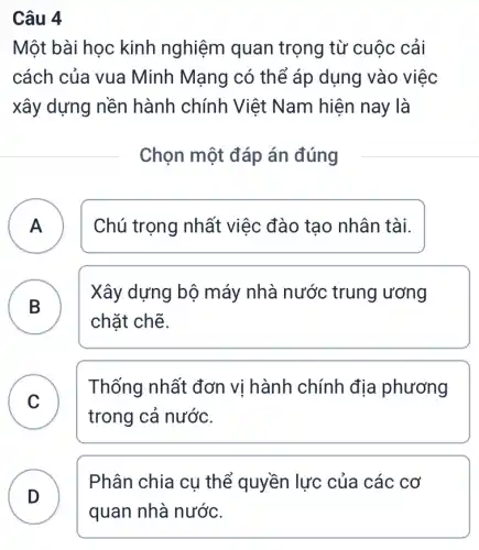 Câu 4
Một bài học kinh nghiệm quan trọng từ cuộc cải
cách của vua Minh Mạng có thể áp dụng vào việc
xây dựng nền hành chính Việt Nam hiện nay là
Chọn một đáp án đúng
A Chú trọng nhất việc đào tạo nhân tài.
A
B B
Xây dựng bộ máy nhà nước trung ương
chặt chẽ.
C
trong cả nước.
Thống nhất đơn vị hành chính địa phương
v
D
Phân chia cụ thể quyền lực của các cơ