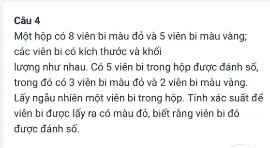 Câu 4
Một hộp có 8 viên bi màu đỏ và 5 viên bi màu vàng;
các viên bi có kích thước và khối
lượng như nhau . Có 5 viên bi trong hộp được đánh số,
trong đó có 3 viên bi màu đỏ và 2 viên bi màu vàng.
Lấy ngẫu nhiên một viên bi trong hộp. Tính xác suất để
viên bi được lấy ra có màu đỏ , biết rằng viên bi đó
được đánh số.