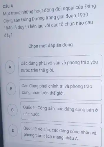 Câu 4
Một trong những hoạt động đối ngoại của Đảng
Cộng sản Đông Dương trong giai đoạn 1930-
1940 là duy trì liên lac với các tổ chức nào sau
đây?
Chọn một đáp án đúng
A Các đảng phái vô sản và phong trào yêu
nước trên thế giới.
B Các đảng phái chính trị và phong trào
công nhân trên thể giới.
C Quốc tế Cộng sản , các đảng cộng sản ở C
các nước.
D
Quốc tế Vô sản các đảng công nhân và .
phong trào cách mạng châu
dot (A)