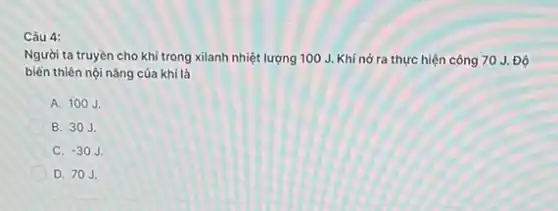 Câu 4:
Người ta truyền cho khí trong xilanh nhiệt lượng 100 J. Khí nở ra thực hiện công 70 J. Độ
biến thiên nội nǎng của khí là
A. 100J.
B. 30J.
C. -30J.
D. 70J.