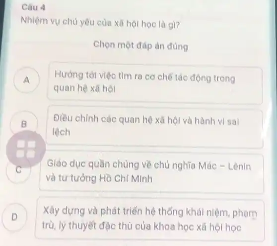 Câu 4
Nhiệm vụ chủ yêu của xã hội học là gì?
Chọn một đáp án đúng
A ) Hướng tới việc tìm ra cơ chế tác động trong
quan hệ xã hội
B
lệch
Điều chỉnh các quan hệ xã hội và hành vi sal
Giáo dục quần chúng về chủ nghĩa Mác - Lênin
C
và tư tưởng Hồ Chí Minh
D )
trù, lý thuyết đặc thù của khoa học xã hội học
Xây dựng và phát triển hệ thống khái niệm, phạm