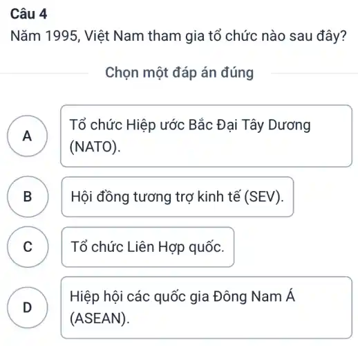 Câu 4
Nǎm 1995, Việt Nam tham gia tổ chức nào sau đây?
Chọn một đáp án đúng
A
Tổ chức Hiệp ước Bắc Đại Tây Dương
(NATO)
B Hội đồng tương trợ kinh tế (SEV) D
C Tổ chức Liên Hợp quốc. C
D
Hiệp hội các quốc gia Đông Nam Á
(ASEAN)