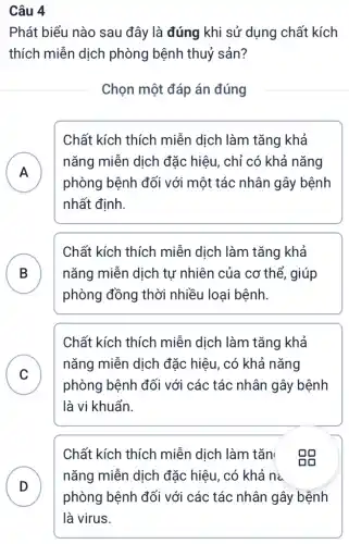 Câu 4
Phát biểu nào sau đây là đúng khi sử dụng chất kích
thích miễn dịch phòng bệnh thuỷ sản?
Chọn một đáp án đúng
Chất kích thích miễn dịch làm tǎng khả
A
nǎng miễn dịch đặc hiệu, chỉ có khả nǎng
phòng bệnh đối với một tác nhân gây bệnh
.
nhất định.
B nǎng miễn dịch tự nhiên của cơ thể , giúp
Chất kích thích miễn dịch làm tǎng khả
phòng đồng thời nhiều loại bệnh.
Chất kích thích miễn dịch làm tǎng khả
C
phòng bệnh đối với các tác nhân gây bệnh
nǎng miễn dịch đặc hiệu, có khả nǎng
v
là vi khuẩn.
D
Chất kích thích miễn dịch làm tǎn eg
nǎng miễn dịch đặc hiệu, có khả I na