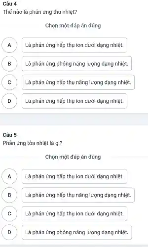 Câu 4
Thế nào là phản ứng thu nhiệt?
Chọn một đáp án đúng
A Là phản ứng hấp thụ ion dưới dạng nhiệt. A
B Là phản ứng phóng nǎng lượng dạng nhiệt. B
C Là phản ứng hấp thụ nǎng lượng dạng nhiệt. C
D Là phản ứng hấp thụ ion dưới dạng nhiệt.
D
Câu 5
Phản ứng tỏa nhiệt là gì?
Chọn một đáp án đúng
A Là phản ứng hấp thụ ion dưới dạng nhiệt. n
B Là phản ứng hấp thụ nǎng lượng dạng nhiệt. B
C Là phản ứng hấp thụ ion dưới dạng nhiệt. C
D Là phản ứng phóng nǎng lượng dạng nhiệt. D