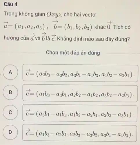 Câu 4
Trong không gian Oxyz.cho hai vectơ
overrightarrow (a)=(a_(1),a_(2),a_(3)),overrightarrow (b)=(b_(1),b_(2),b_(3)) khác overrightarrow (0) Tích có
hướng của overrightarrow (a) và overrightarrow (b) là overrightarrow (c) Khẳng định nào sau đây đúng?
Chọn một đáp án đúng
A ) overrightarrow (c)=(a_(2)b_(3)-a_(3)b_(2),a_(3)b_(1)-a_(1)b_(3),a_(1)b_(2)-a_(2)b_(1))
B overrightarrow (c)=(a_(1)b_(3)-a_(3)b_(1),a_(2)b_(2)-a_(1)b_(2),a_(3)b_(2)-a_(2)b_(3))
C overrightarrow (c)=(a_(3)b_(1)-a_(1)b_(3),a_(1)b_(2)-a_(2)b_(1),a_(2)b_(3)-a_(3)b_(1))
D ) overrightarrow (c)=(a_(1)b_(3)-a_(2)b_(1),a_(2)b_(3)-a_(3)b_(2),a_(3)b_(1)-a_(1)b_(3))