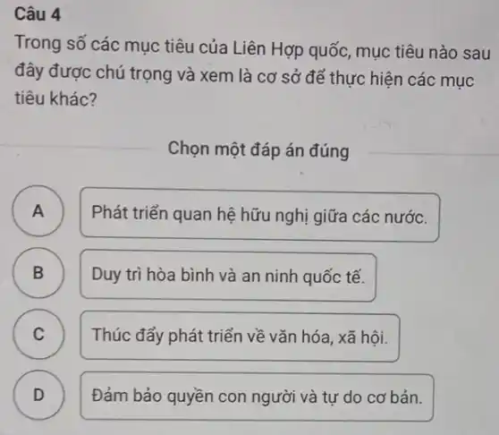 Câu 4
Trong số các mục tiêu của Liên Hợp quốc mục tiêu nào sau
đây được chú trọng và xem là cơ sở để thực hiện các mục
tiêu khác?
Chọn một đáp án đúng
A Phát triển quan hệ hữu nghị giữa các nước. A
B ) Duy trì hòa bình và an ninh quốc tế.
C ) Thúc đẩy phát triển về vǎn hóa, xã hội.
D ) Đảm bảo quyền con người và tự do cơ bản.