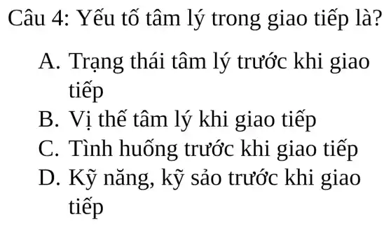 Câu 4:Yếu tố tâm lý trong giao tiếp là?
A. Trạng thái tâm lý trước khi giao
tiếp
B. Vi thế tâm lý khi giao tiếp
C. Tình huống : trước khi giao tiếp
D. Kỹ nǎng, kỹ sảo trước khi giao
tiếp